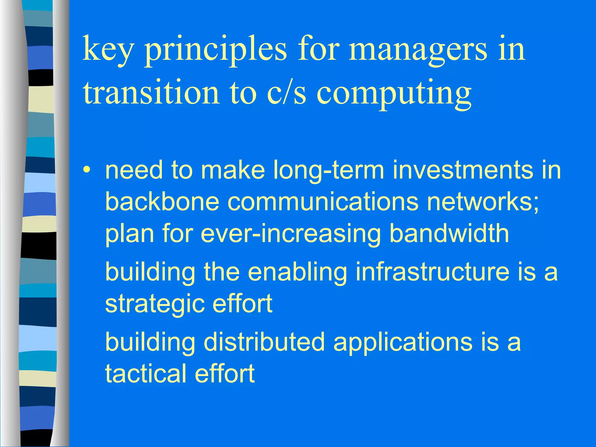 key principles for managers in 
transition to c/s computing 
· need to make long-term investments in 
backbone communications networks; 
plan for ever-increasing bandwidth 
 building the enabling infrastructure is a 
strategic effort 
 building distributed applications is a 
tactical effort 
 