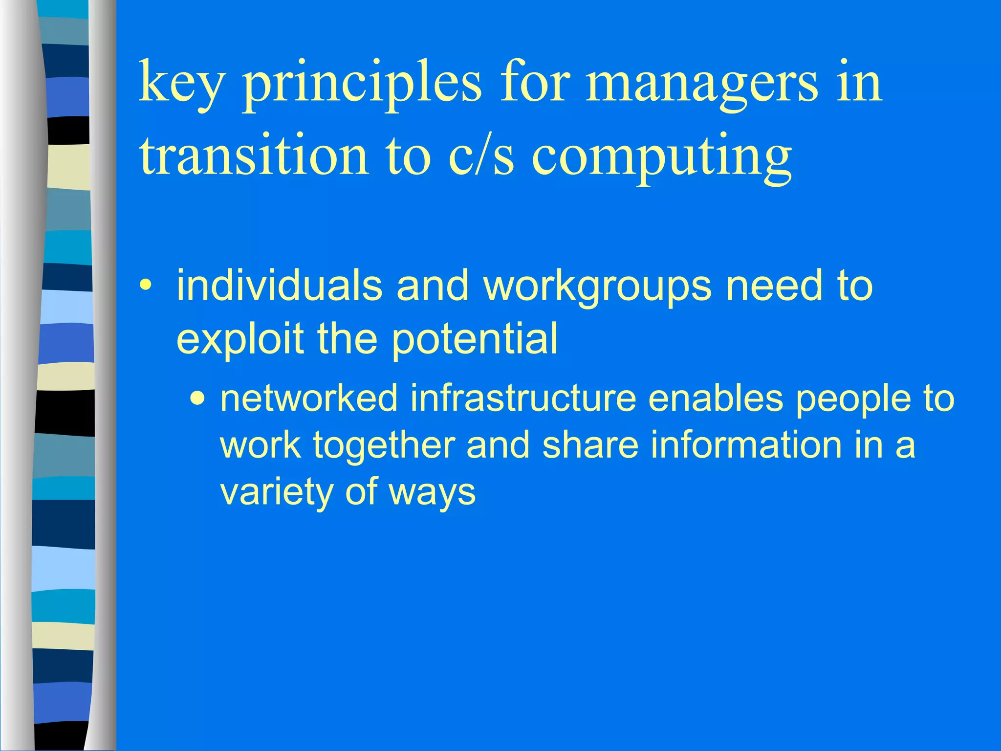key principles for managers in 
transition to c/s computing 
· individuals and workgroups need to 
exploit the potential 
· networked infrastructure enables people to 
work together and share information in a 
variety of ways 
