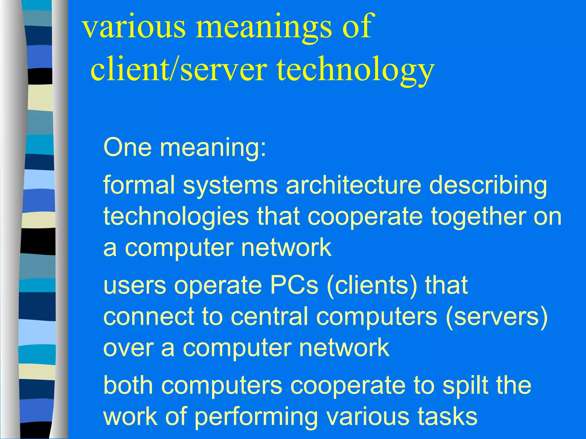various meanings of 
client/server technology 
 One meaning: 
 formal systems architecture describing 
technologies that cooperate together on 
a computer network 
 users operate PCs (clients) that 
connect to central computers (servers) 
over a computer network 
 both computers cooperate to spilt the 
work of performing various tasks 
 