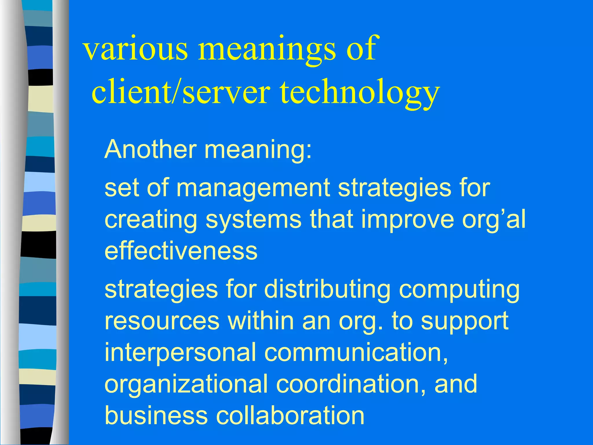 various meanings of 
client/server technology 
 Another meaning: 
 set of management strategies for 
creating systems that improve org’al 
effectiveness 
 strategies for distributing computing 
resources within an org. to support 
interpersonal communication, 
organizational coordination, and 
business collaboration 
 