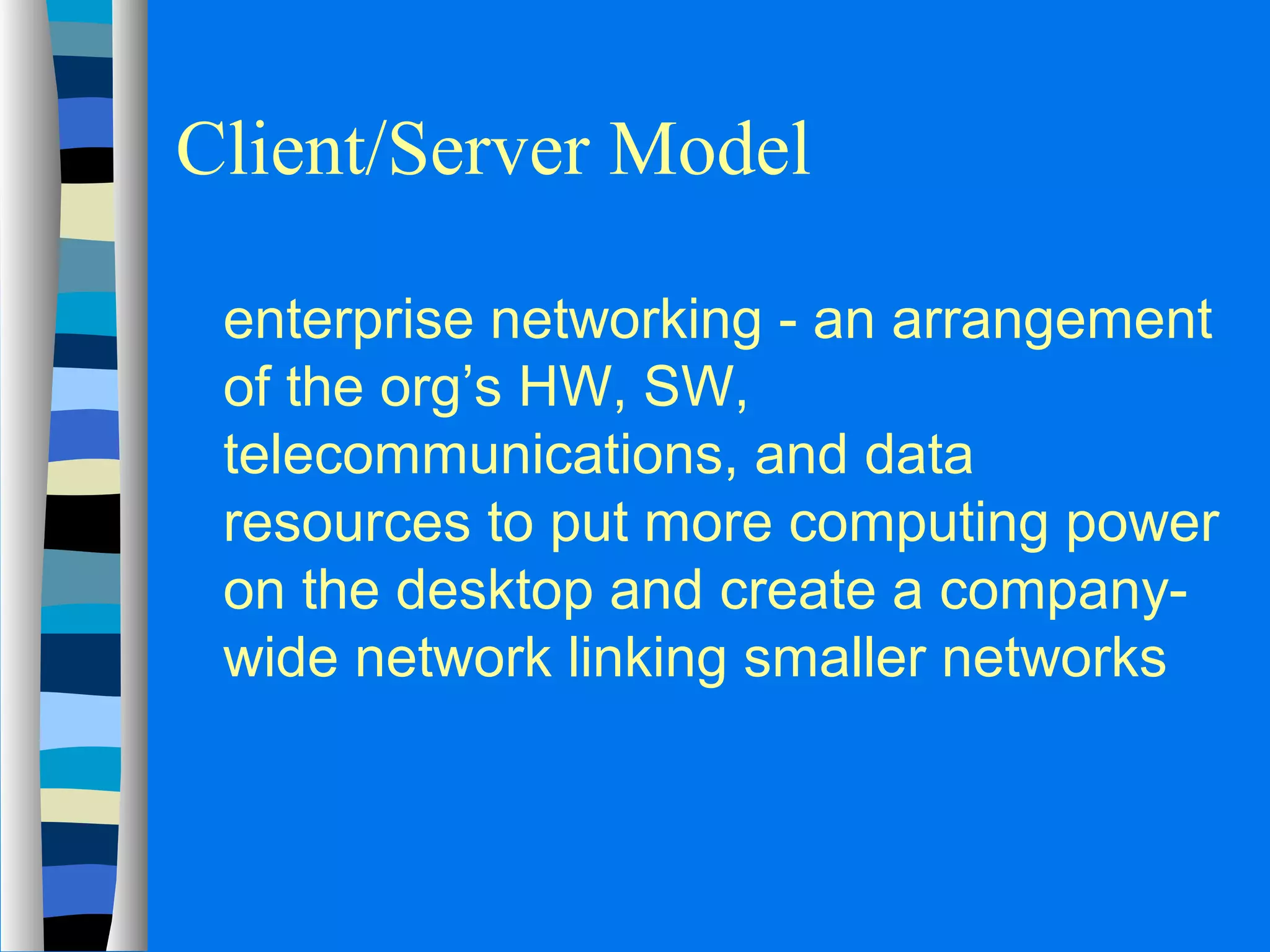 Client/Server Model 
 enterprise networking - an arrangement 
of the org’s HW, SW, 
telecommunications, and data 
resources to put more computing power 
on the desktop and create a company-wide 
network linking smaller networks 
 