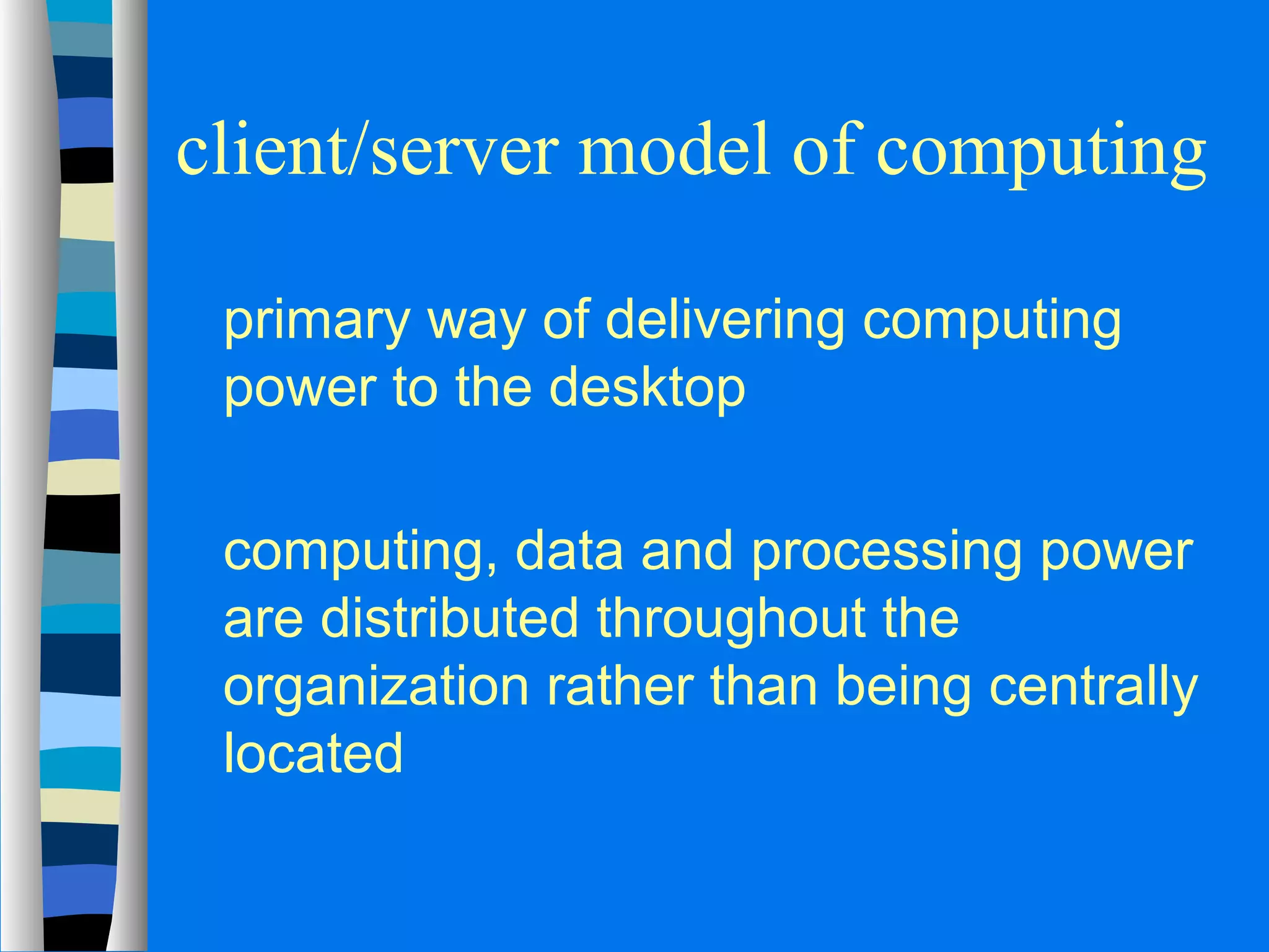 client/server model of computing 
 primary way of delivering computing 
power to the desktop 
 computing, data and processing power 
are distributed throughout the 
organization rather than being centrally 
located 
 
