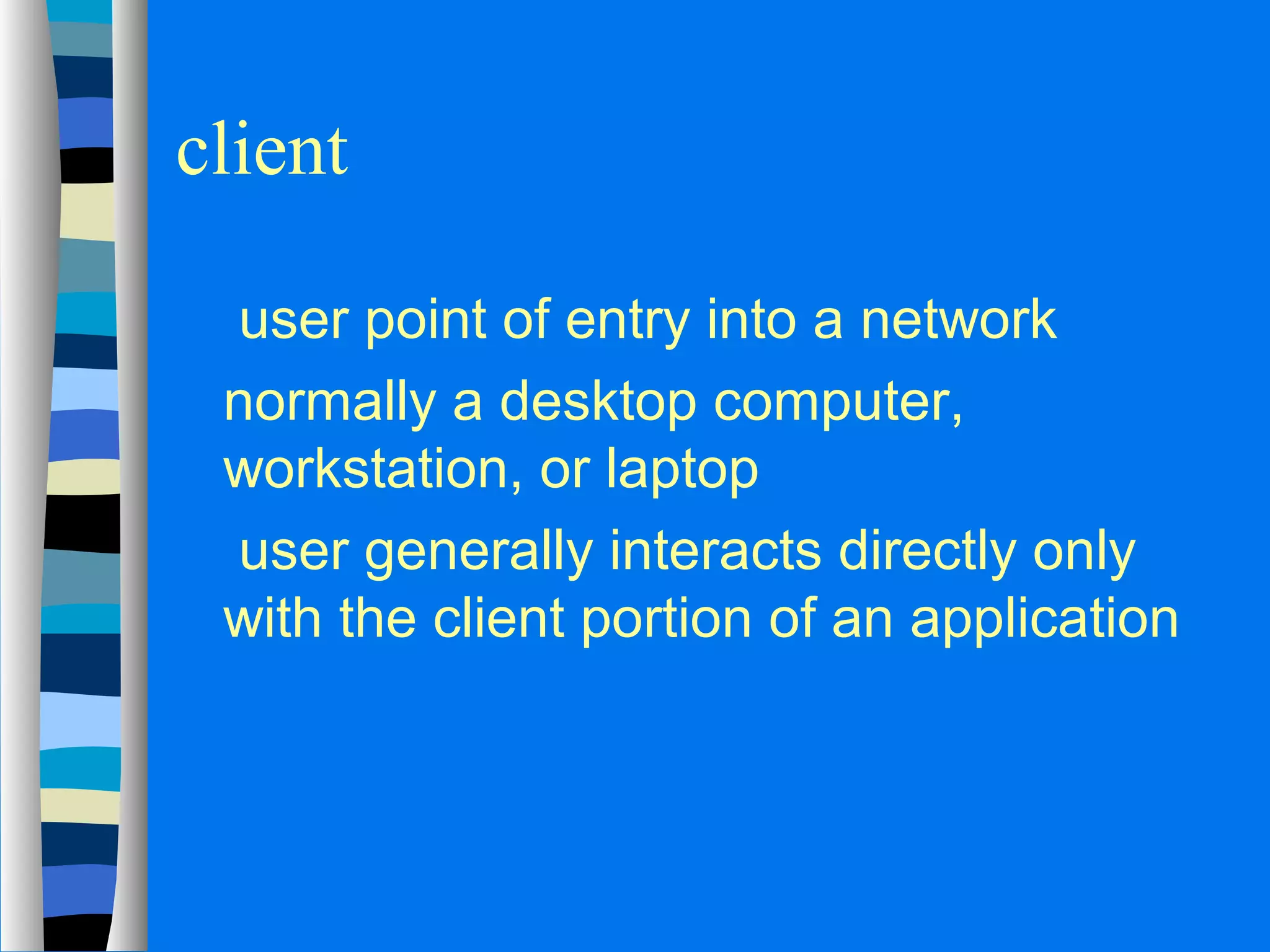 client 
 user point of entry into a network 
 normally a desktop computer, 
workstation, or laptop 
 user generally interacts directly only 
with the client portion of an application 
 
