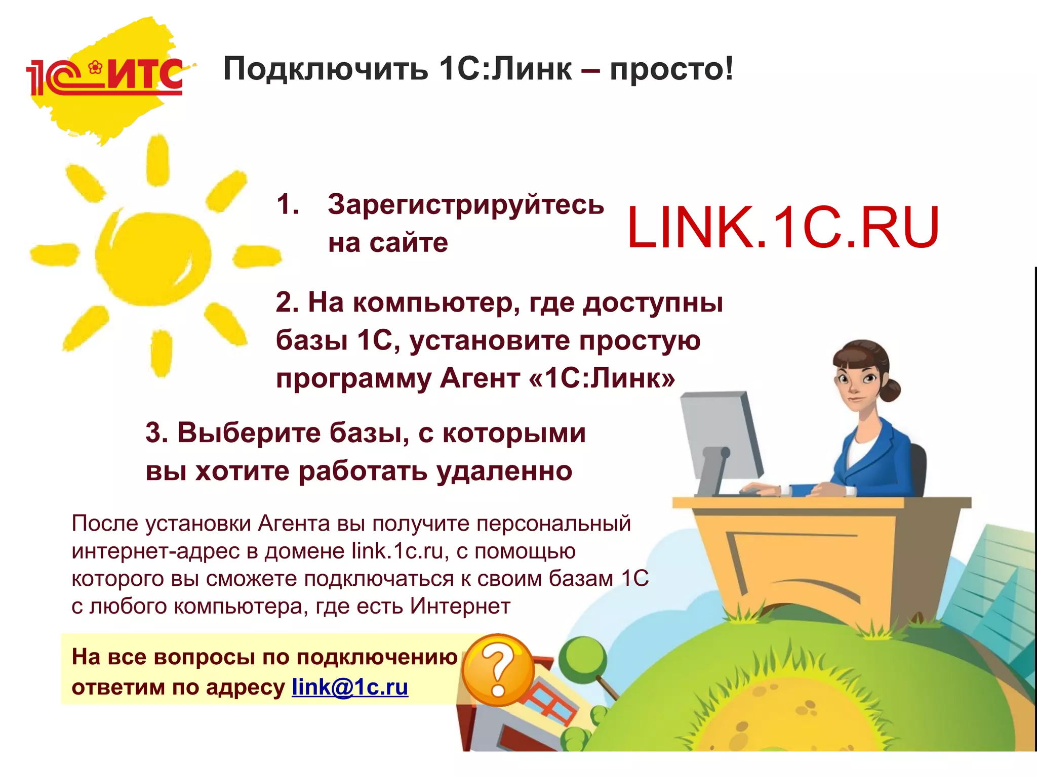 9
LINK.1C.RU
1. Зарегистрируйтесь
на сайте
2. На компьютер, где доступны
базы 1С, установите простую
программу Агент «1С:Линк»
3. Выберите базы, с которыми
вы хотите работать удаленно
После установки Агента вы получите персональный
интернет-адрес в домене link.1c.ru, с помощью
которого вы сможете подключаться к своим базам 1С
с любого компьютера, где есть Интернет
На все вопросы по подключению
ответим по адресу link@1c.ru
Подключить 1С:Линк – просто!
 