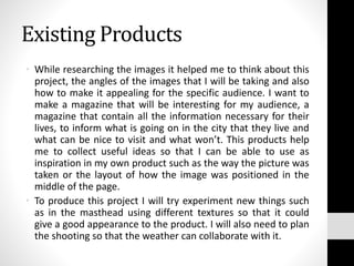 Existing Products
• While researching the images it helped me to think about this
project, the angles of the images that I will be taking and also
how to make it appealing for the specific audience. I want to
make a magazine that will be interesting for my audience, a
magazine that contain all the information necessary for their
lives, to inform what is going on in the city that they live and
what can be nice to visit and what won’t. This products help
me to collect useful ideas so that I can be able to use as
inspiration in my own product such as the way the picture was
taken or the layout of how the image was positioned in the
middle of the page.
• To produce this project I will try experiment new things such
as in the masthead using different textures so that it could
give a good appearance to the product. I will also need to plan
the shooting so that the weather can collaborate with it.
 
