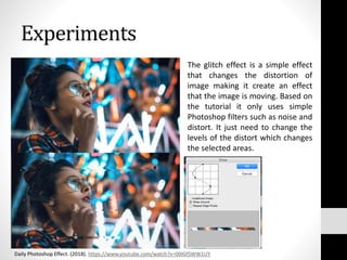 Experiments
The glitch effect is a simple effect
that changes the distortion of
image making it create an effect
that the image is moving. Based on
the tutorial it only uses simple
Photoshop filters such as noise and
distort. It just need to change the
levels of the distort which changes
the selected areas.
Daily Photoshop Effect. (2018). https://www.youtube.com/watch?v=00IGfSWW1UY
 