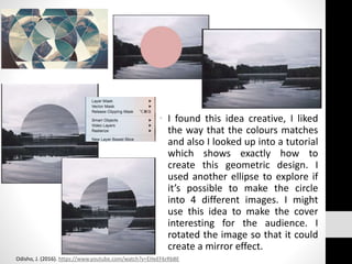 • I found this idea creative, I liked
the way that the colours matches
and also I looked up into a tutorial
which shows exactly how to
create this geometric design. I
used another ellipse to explore if
it’s possible to make the circle
into 4 different images. I might
use this idea to make the cover
interesting for the audience. I
rotated the image so that it could
create a mirror effect.
Odisho, J. (2016). https://www.youtube.com/watch?v=EHeEF6rRbBE
 
