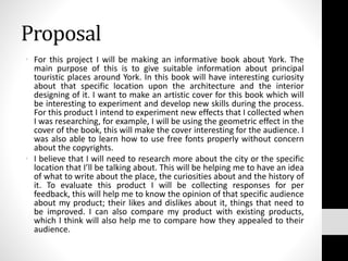 Proposal
• For this project I will be making an informative book about York. The
main purpose of this is to give suitable information about principal
touristic places around York. In this book will have interesting curiosity
about that specific location upon the architecture and the interior
designing of it. I want to make an artistic cover for this book which will
be interesting to experiment and develop new skills during the process.
For this product I intend to experiment new effects that I collected when
I was researching, for example, I will be using the geometric effect in the
cover of the book, this will make the cover interesting for the audience. I
was also able to learn how to use free fonts properly without concern
about the copyrights.
• I believe that I will need to research more about the city or the specific
location that I’ll be talking about. This will be helping me to have an idea
of what to write about the place, the curiosities about and the history of
it. To evaluate this product I will be collecting responses for per
feedback, this will help me to know the opinion of that specific audience
about my product; their likes and dislikes about it, things that need to
be improved. I can also compare my product with existing products,
which I think will also help me to compare how they appealed to their
audience.
 