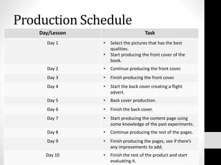 Production Schedule
Day/Lesson Task
Day 1 • Select the pictures that has the best
qualities.
• Start producing the front cover of the
book.
Day 2 • Continue producing the front cover.
Day 3 • Finish producing the front cover.
Day 4 • Start the back cover creating a flight
advert.
Day 5 • Back cover production.
Day 6 • Finish the back cover.
Day 7 • Start producing the content page using
some knowledge of the past experiments.
Day 8 • Continue producing the rest of the pages.
Day 9 • Finish producing the pages, see if there’s
any improvements to add.
Day 10 • Finish the rest of the product and start
evaluating it.
 