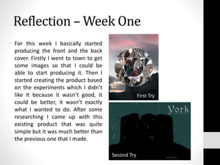 Reflection – Week One
• For this week I basically started
producing the front and the back
cover. Firstly I went to town to get
some images so that I could be
able to start producing it. Then I
started creating the product based
on the experiments which I didn’t
like it because it wasn’t good, it
could be better, it wasn’t exactly
what I wanted to do. After some
researching I came up with this
existing product that was quite
simple but it was much better than
the previous one that I made.
First Try
Second Try
 