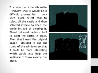 • To create the castle silhouette
I thought that it would be a
difficult process but I only
used quick select tool to
select all the castle and then
selected inverse to keep the
castle instead of deleting it.
Then I just used the brush tool
to paint the castle in black.
After that I used the original
image I decided to cut out
some of the windows so that
it could be more interesting
which would also help the
audience to know exactly the
place.
 