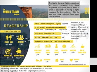 However, in this
magazine, the age
range is different, it is
appealing for young
adults and again
female’s are the most
interested in travel
magazine.
This is also showing that their audience
are more interested into digital
magazines than print which leads to
another possibility of having a digital
magazine for the audience. I like the
way that they collected facts about
their audience.
They age range and the average age are a bit different than what
I’m aiming for which is 16 to 24 years old and because of this, I will
be making my product that will be targeting this audience.
 