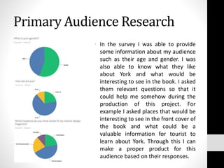 Primary Audience Research
• In the survey I was able to provide
some information about my audience
such as their age and gender. I was
also able to know what they like
about York and what would be
interesting to see in the book. I asked
them relevant questions so that it
could help me somehow during the
production of this project. For
example I asked places that would be
interesting to see in the front cover of
the book and what could be a
valuable information for tourist to
learn about York. Through this I can
make a proper product for this
audience based on their responses.
 