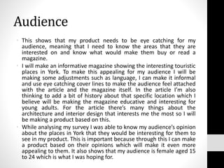 Audience
• This shows that my product needs to be eye catching for my
audience, meaning that I need to know the areas that they are
interested on and know what would make them buy or read a
magazine.
• I will make an informative magazine showing the interesting touristic
places in York. To make this appealing for my audience I will be
making some adjustments such as language, I can make it informal
and use eye catching cover lines to make the audience feel attached
with the article and the magazine itself. In the article I’m also
thinking to add a bit of history about that specific location which I
believe will be making the magazine educative and interesting for
young adults. For the article there’s many things about the
architecture and interior design that interests me the most so I will
be making a product based on this.
• While analysing my survey I was able to know my audience’s opinion
about the places in York that they would be interesting for them to
see in my product. This is important because through this I can make
a product based on their opinions which will make it even more
appealing to them. It also shows that my audience is female aged 15
to 24 which is what I was hoping for.
 