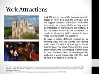 York Attractions
• York Minster is one of the famous touristic
places of York. It is also the principal and
the biggest cathedral in the city. This can be
interesting for young adults as they might
be interested in architecture and history. It
has so many history at the cathedral, so
much to discovery which makes it even
more interesting for the audience.
• To have a totally different experience as
knowing how was the Vikings lives during
their time it’s really interesting to know
their history. The Jorvik Viking Centre takes
their visitors into an amazing journey back
in time. I believe that this would give the
audience a good knowledge into the past
to have a bit taste of a Viking life.
Visit York. (-). History of York. Available: https://www.visityork.org/general-and-tourist-info/history/medieval. Last accessed 19th Sept 2019.
Sentamu, J. (2014). York Minster. Available: https://www.archbishopofyork.org/archbishop-york/role-archbishop-york/york-minster. Last
accessed 19th Sept 2019.
York Minster. (-). Stories. Available: https://yorkminster.org/discover/stories/. Last accessed 19th Sept 2019.
 