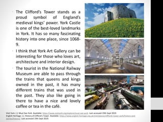 • The Clifford’s Tower stands as a
proud symbol of England’s
medieval kings’ power. York Castle
is one of the best-loved landmarks
in York. It has so many fascinating
history into one place, since 1068-
9.
• I think that York Art Gallery can be
interesting for those who loves art,
architecture and interior design.
• The tourist in the National Railway
Museum are able to pass through
the trains that queens and kings
owned in the past, it has many
different trains that was used in
the past. They also like going in
there to have a nice and lovely
coffee or tea in the café.
Visit York. (-). Must See York. Available: https://www.visityork.org/explore/must-see-york. Last accessed 19th Sept 2019.
English Heritage. (-). History of Clifford's Tower. Available: https://www.english-heritage.org.uk/visit/places/cliffords-tower-york/history-and-
stories/history/. Last accessed 19th Sept 2019.
 