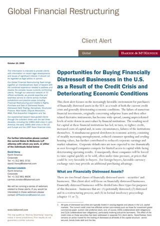 Global Financial Restructuring


                                                                                  Client Alert
                                                                                   Global


October 10, 2008


This information is intended to provide clients
                                                       Opportunities for Buying Financially
                                                       Distressed Businesses in the U.S.
with information on recent legal developments
and issues of significant interest. It should not
be regarded as legal advice or opinion.



                                                       as a Result of the Credit Crisis and
Our Global Financial Restructuring Team brings
together an interdisciplinary team of lawyers with
the combined experience needed to address and


                                                       Deteriorating Economic Conditions
resolve the complex issues currently confronting
clients. Through our extensive network of 70
offices worldwide, we provide expertise and
seamless service to clients across multiple
                                                       This client alert focuses on the increasingly favorable environment for purchasers
jurisdictions and practice areas including
Financial Restructuring and Creditor’s Rights,
Purchase and Sale of Distressed Assets,                of financially distressed assets in the U.S. as a result of both the current credit
                                                       crisis and generally deteriorating economic conditions. The failure of numerous
Distressed Debt Trading, Derivatives, Structured
Finance, Real Estate, Dispute Resolution,
M&A, Post Acquisition Integration and Tax.             financial investments, originally concerning subprime loans and then other
Our experienced lawyers have guided clients            related derivative instruments, has become wide-spread, causing unprecedented
                                                       levels of write downs in asset values by financial institutions. The resulting need
through the turbulent times over the last three
decades, including the 1980s debt crisis in Latin
America, the early 1990s debt crisis in the US         for capital at these financial institutions has led, in turn, to tighter credit,
                                                       increased costs of capital and, in some circumstances, failures of the institutions
and Europe and the 1997 Asian financial crisis.

                                                       themselves. A simultaneous general slowdown in economic activity, consisting
For further information please contact
                                                       of steadily increasing unemployment, reduced consumer spending and eroding
the current Baker & McKenzie LLP                       housing values, has further contributed to reduced corporate earnings and
attorney with whom you work, or either                 market valuations. Corporate default rates are now expected to rise dramatically
of the individuals listed below
                                                       as over-leveraged companies compete for limited access to capital while facing
David Heroy                                            deteriorating operating results. Consequently, those companies will be forced
North America                                          to raise capital quickly or be sold, often under time pressure, at prices that
Corporate
Tel: +1 312 861 3731                                   could be very favorable to buyers. For foreign buyers, favorable currency
david.f.heroy@bakernet.com                             exchange rates may provide an additional purchasing advantage.
Carmen Lonstein
North America
Corporate
                                                       What are Financially Distressed Assets?
Tel: +1 312 861 8606                                   There are two broad classes of financially distressed assets – securities1 and
carmen.lonstein@bakernet.com
                                                       businesses. This client alert will focus on financially distressed businesses.
We will be running a series of webinars                Financially distressed businesses will be divided into three types for purposes
related to these alerts. If you would be               of this discussion – businesses that are: (1) potentially distressed; (2) distressed
interested in these webinars please                    and in a restructuring process; and (3) in formal insolvency proceedings
contact GFRwebinars@bakernet.com
                                                       (chapter 11 or 7).
                                                       _________________________
                                                       1   All types of distressed securities are typically traded in varying degrees and places in the U.S. capital
                                                           markets. The current credit crisis has affected certain sub-markets such as those for investment grade
www.bakernet.com                                           commercial paper, auction rate preferred stock, and, of course, CDOs (collateralized debt obligations)
                                                           and CLOs (collateralized loan obligations), particularly involving sub-prime borrowers. The effect of the
This may qualify as “Attorney Advertising” requiring       credit crisis on those securities has been addressed in separate firm client alerts. Nevertheless, there
notice in some jurisdictions. Prior results do not         remains an active market for the trading of distressed at all levels of the capital structure - senior
guarantee a similar outcome.                               secured, bonds trade debt and the like.
 