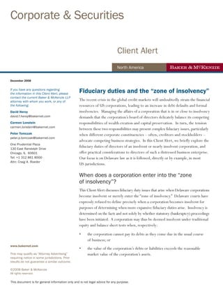 Corporate & Securities

                                                                             Client Alert
                                                                             North America

December 2008


If you have any questions regarding
the information in this Client Alert, please
                                                 Fiduciary duties and the “zone of insolvency”
contact the current Baker & McKenzie LLP
attorney with whom you work, or any of           The recent crisis in the global credit markets will undoubtedly strain the financial
the following:                                   resources of US corporations, leading to an increase in debt defaults and formal
David Heroy                                      insolvencies. Managing the affairs of a corporation that is in or close to insolvency
david.f.heroy@bakernet.com                       demands that the corporation’s board of directors delicately balance its competing
Carmen Lonstein                                  responsibilities of wealth creation and capital preservation. In turn, the tension
carmen.lonstein@bakernet.com
                                                 between these two responsibilities may present complex fiduciary issues, particularly
Peter Tomczak                                    when different corporate constituencies – often, creditors and stockholders –
peter.p.tomczak@bakernet.com
                                                 advocate competing business strategies. In this Client Alert, we briefly explore the
One Prudential Plaza
130 East Randolph Drive
                                                 fiduciary duties of directors of an insolvent or nearly insolvent corporation, and
Chicago, IL 60601                                offer practical considerations to directors of such a distressed business enterprise.
Tel: +1 312 861 8000                             Our focus is on Delaware law as it is followed, directly or by example, in most
Attn: Craig A. Roeder
                                                 US jurisdictions.

                                                 When does a corporation enter into the “zone
                                                 of insolvency”?
                                                 This Client Alert discusses fiduciary duty issues that arise when Delaware corporations
                                                 become insolvent or merely enter the “zone of insolvency.” Delaware courts have
                                                 expressly refused to define precisely when a corporation becomes insolvent for
                                                 purposes of determining when more expansive fiduciary duties arise. Insolvency is
                                                 determined on the facts and not solely by whether statutory (bankruptcy) proceedings
                                                 have been initiated. A corporation may thus be deemed insolvent under traditional
                                                 equity and balance sheet tests when, respectively:

                                                 •     the corporation cannot pay its debts as they come due in the usual course
                                                       of business; or
www.bakernet.com
                                                 •     the value of the corporation’s debts or liabilities exceeds the reasonable
This may qualify as “Attorney Advertising”             market value of the corporation’s assets.
requiring notice in some jurisdictions. Prior
results do not guarantee a similar outcome.

©2008 Baker & McKenzie
All rights reserved.

This document is for general information only and is not legal advice for any purpose.
 