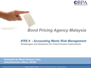 ©Copyright BOND PRICING AGENCY MALAYSIA SDN.BHD. - All rights reserved.
Bond Pricing Agency Malaysia
IFRS 9 : Accounting Meets Risk Management
Challenges and Solutions for Fixed Income Instruments
©Copyright BOND PRICING AGENCY MALAYSIA SDN.BHD - All rights reserved.
Presented by Mohd Shaharul Zain
Chief Business Officer, BPAM
 