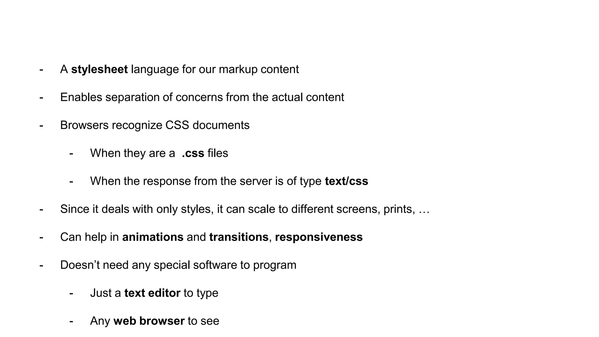 - A stylesheet language for our markup content
- Enables separation of concerns from the actual content
- Browsers recognize CSS documents
- When they are a .css files
- When the response from the server is of type text/css
- Since it deals with only styles, it can scale to different screens, prints, …
- Can help in animations and transitions, responsiveness
- Doesn’t need any special software to program
- Just a text editor to type
- Any web browser to see
 