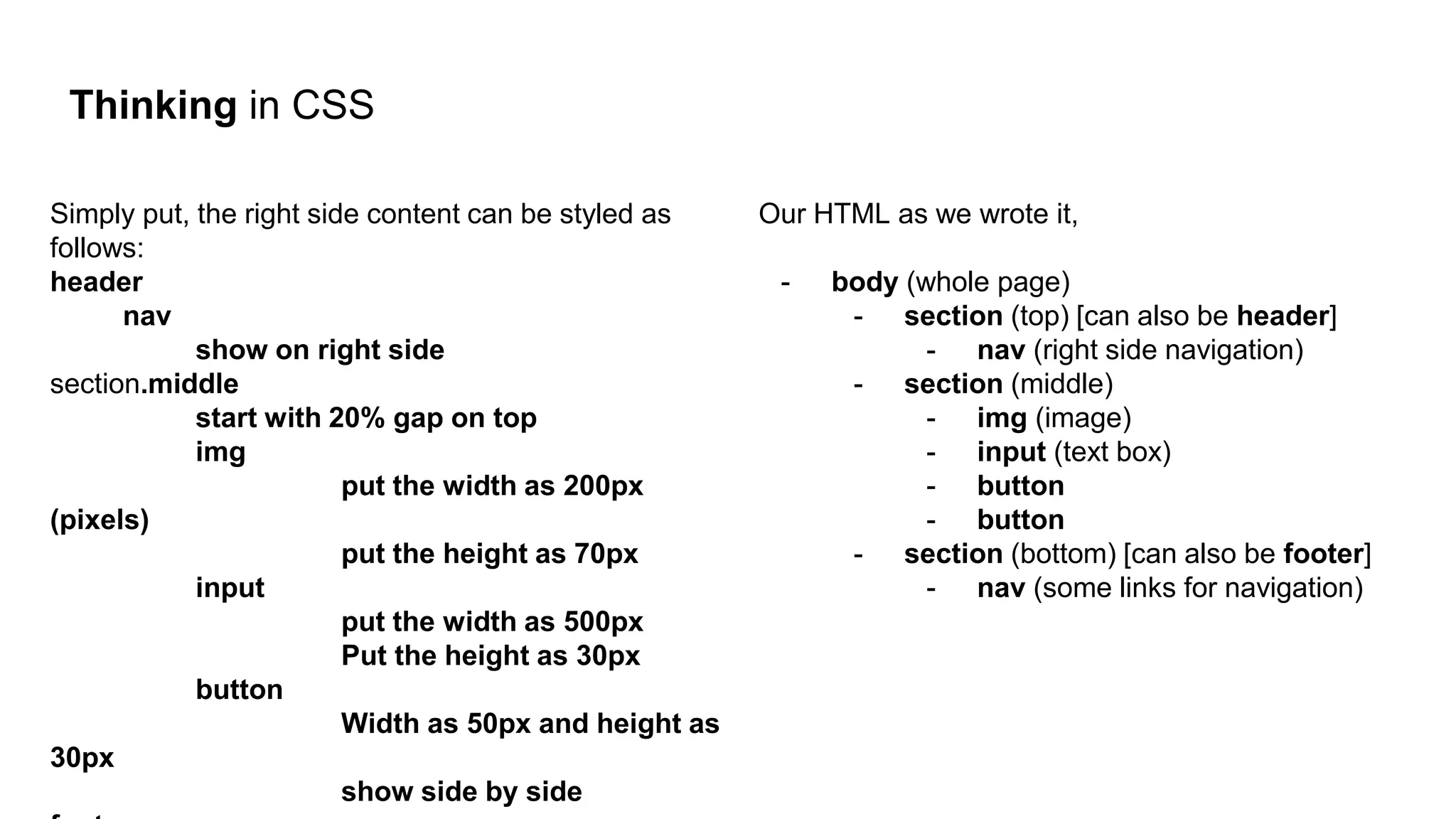 Thinking in CSS
Simply put, the right side content can be styled as
follows:
header
nav
show on right side
section.middle
start with 20% gap on top
img
put the width as 200px
(pixels)
put the height as 70px
input
put the width as 500px
Put the height as 30px
button
Width as 50px and height as
30px
show side by side
Our HTML as we wrote it,
- body (whole page)
- section (top) [can also be header]
- nav (right side navigation)
- section (middle)
- img (image)
- input (text box)
- button
- button
- section (bottom) [can also be footer]
- nav (some links for navigation)
 