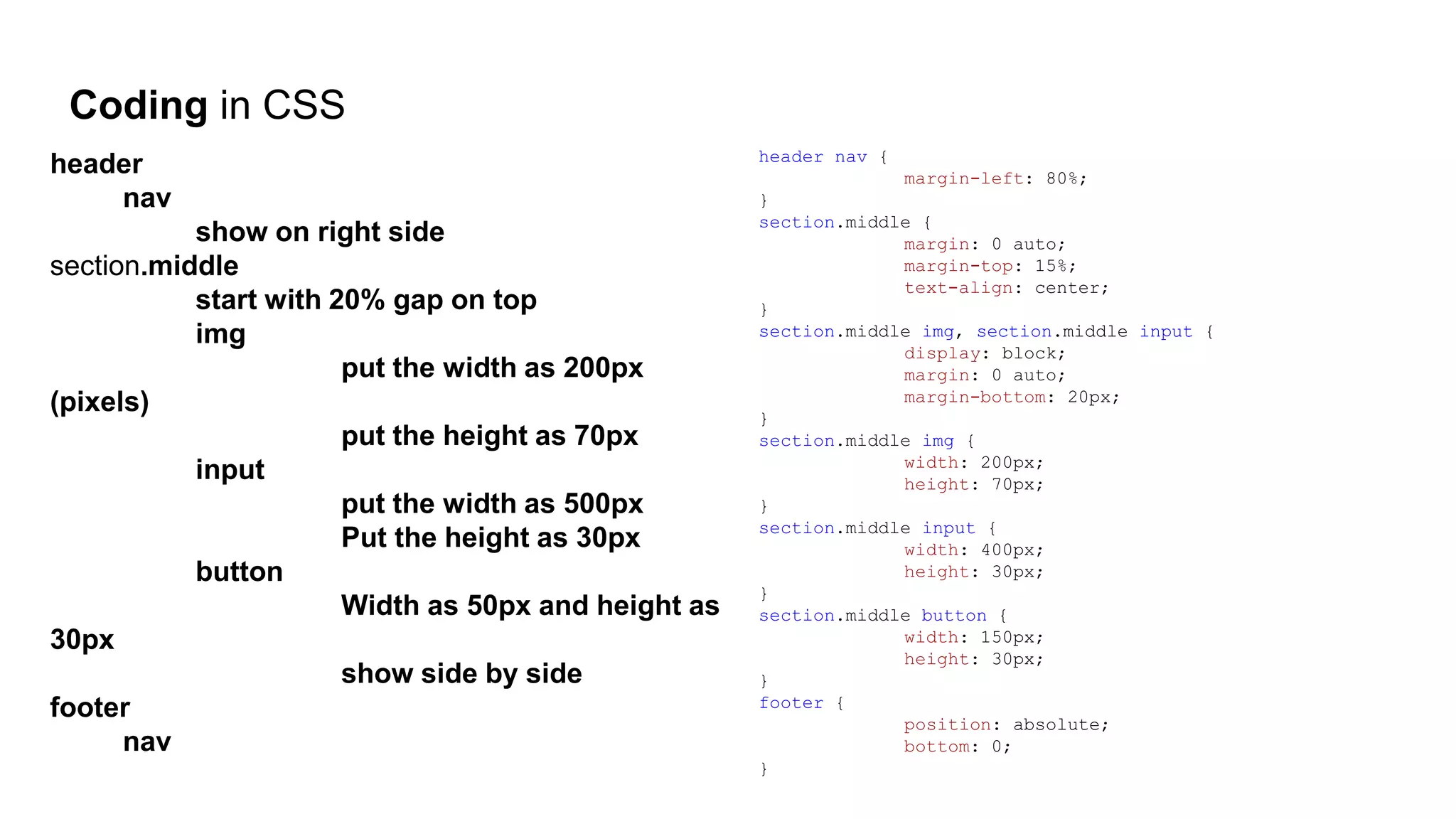 Coding in CSS
header
nav
show on right side
section.middle
start with 20% gap on top
img
put the width as 200px
(pixels)
put the height as 70px
input
put the width as 500px
Put the height as 30px
button
Width as 50px and height as
30px
show side by side
footer
nav
header nav {
margin-left: 80%;
}
section.middle {
margin: 0 auto;
margin-top: 15%;
text-align: center;
}
section.middle img, section.middle input {
display: block;
margin: 0 auto;
margin-bottom: 20px;
}
section.middle img {
width: 200px;
height: 70px;
}
section.middle input {
width: 400px;
height: 30px;
}
section.middle button {
width: 150px;
height: 30px;
}
footer {
position: absolute;
bottom: 0;
}
 
