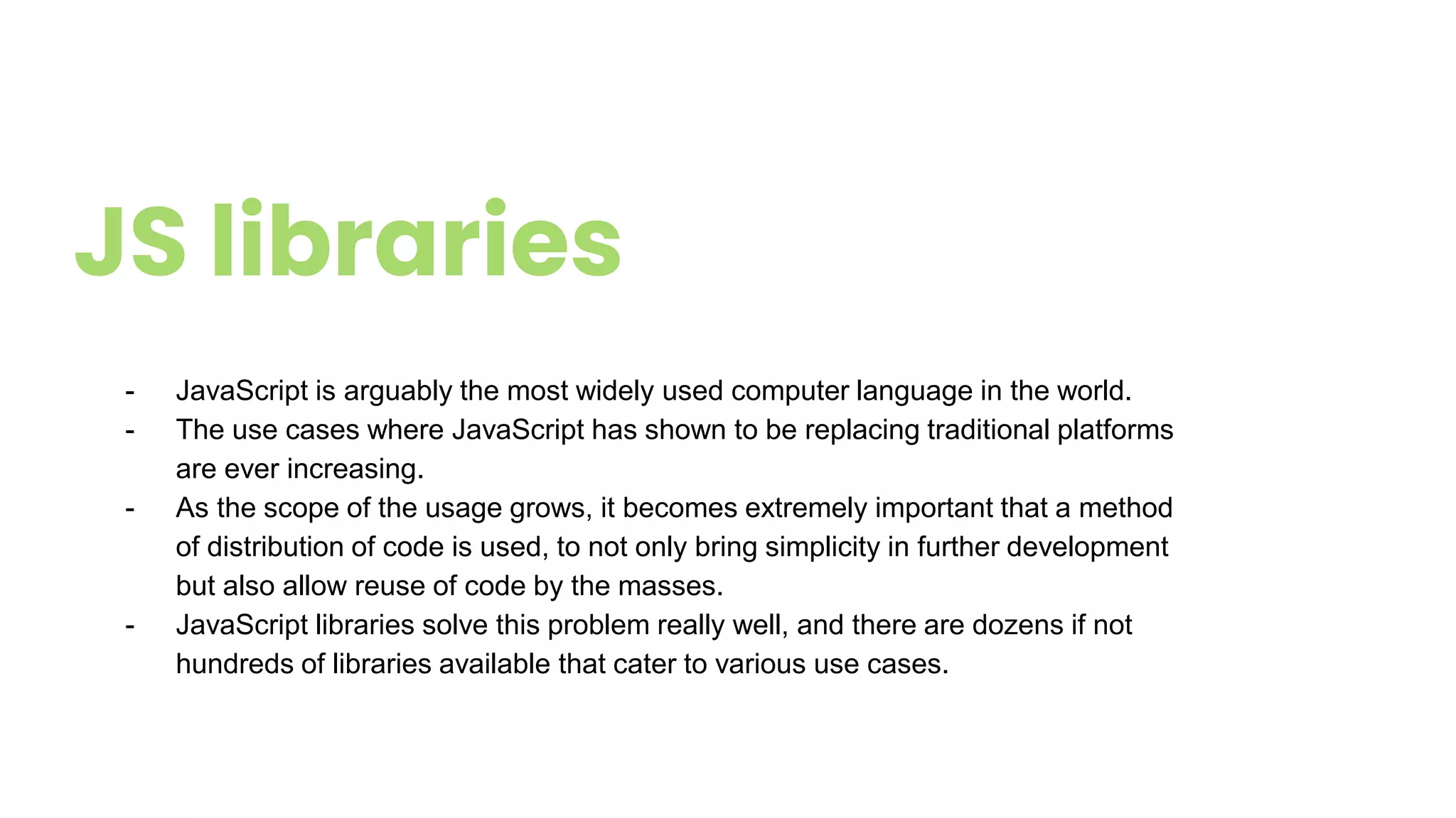 JS libraries
- JavaScript is arguably the most widely used computer language in the world.
- The use cases where JavaScript has shown to be replacing traditional platforms
are ever increasing.
- As the scope of the usage grows, it becomes extremely important that a method
of distribution of code is used, to not only bring simplicity in further development
but also allow reuse of code by the masses.
- JavaScript libraries solve this problem really well, and there are dozens if not
hundreds of libraries available that cater to various use cases.
 