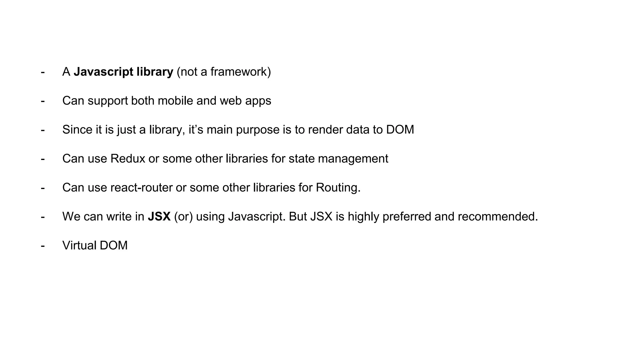 - A Javascript library (not a framework)
- Can support both mobile and web apps
- Since it is just a library, it’s main purpose is to render data to DOM
- Can use Redux or some other libraries for state management
- Can use react-router or some other libraries for Routing.
- We can write in JSX (or) using Javascript. But JSX is highly preferred and recommended.
- Virtual DOM
 