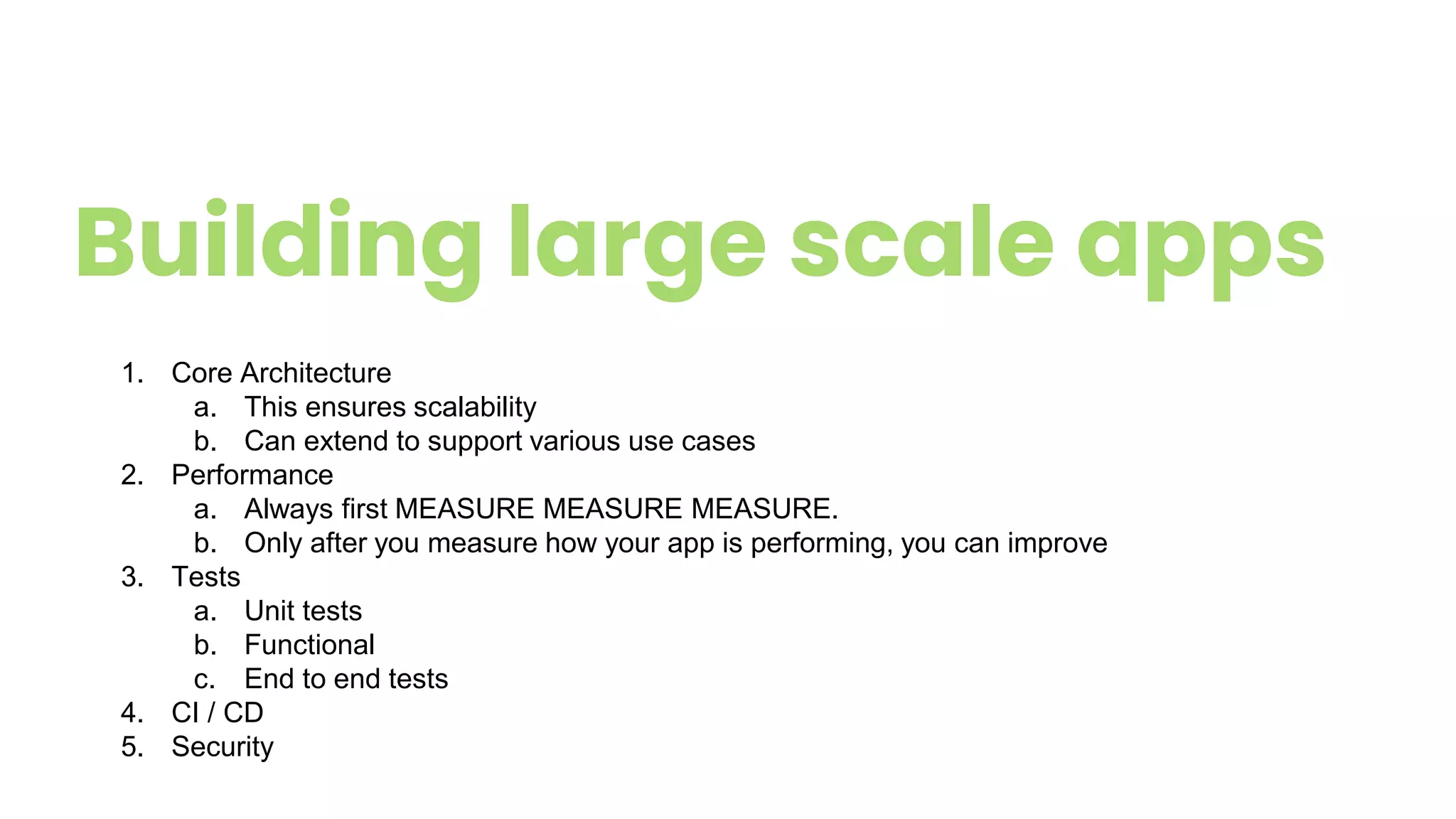 Building large scale apps
1. Core Architecture
a. This ensures scalability
b. Can extend to support various use cases
2. Performance
a. Always first MEASURE MEASURE MEASURE.
b. Only after you measure how your app is performing, you can improve
3. Tests
a. Unit tests
b. Functional
c. End to end tests
4. CI / CD
5. Security
 