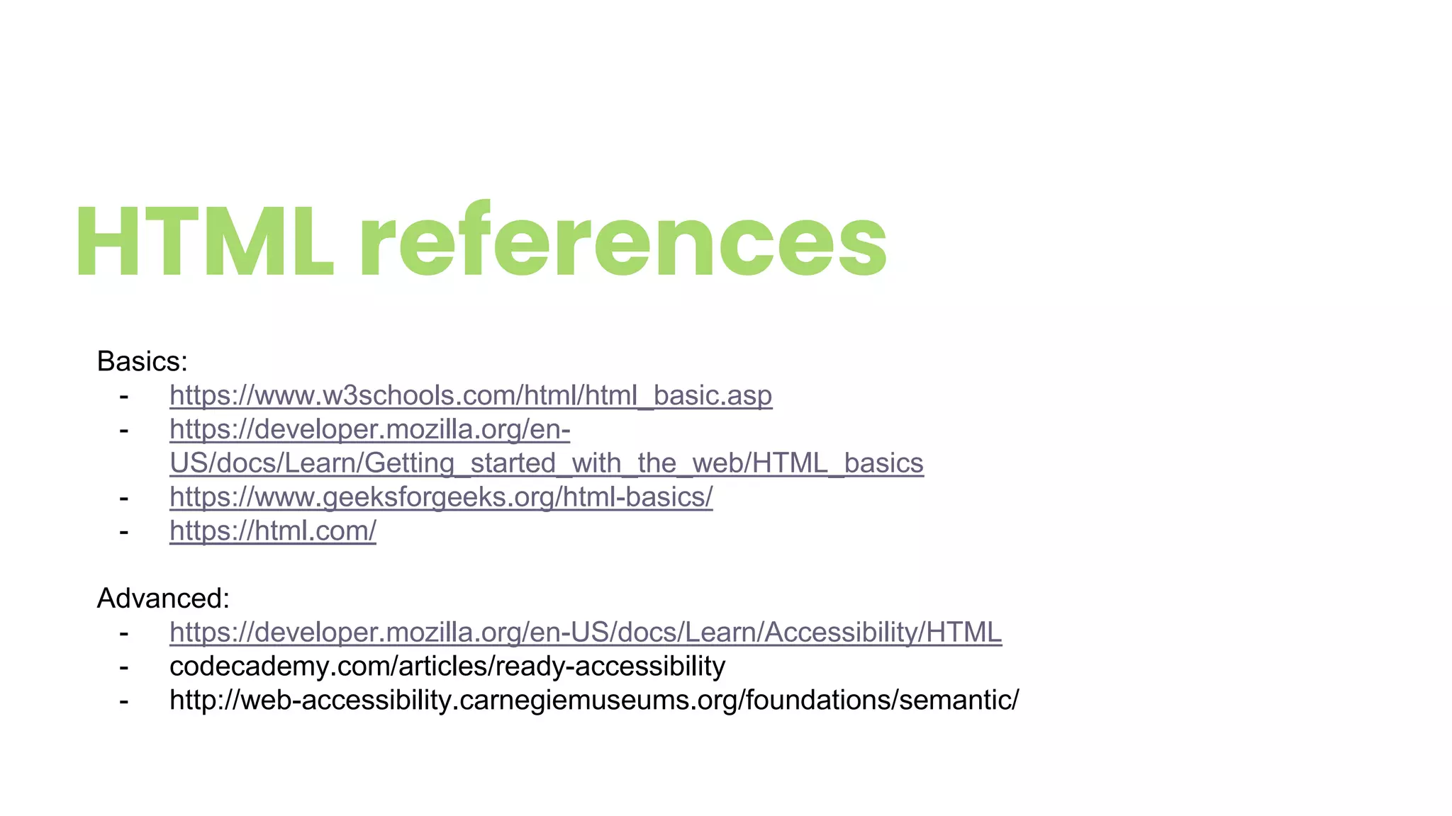 HTML references
Basics:
- https://www.w3schools.com/html/html_basic.asp
- https://developer.mozilla.org/en-
US/docs/Learn/Getting_started_with_the_web/HTML_basics
- https://www.geeksforgeeks.org/html-basics/
- https://html.com/
Advanced:
- https://developer.mozilla.org/en-US/docs/Learn/Accessibility/HTML
- codecademy.com/articles/ready-accessibility
- http://web-accessibility.carnegiemuseums.org/foundations/semantic/
 