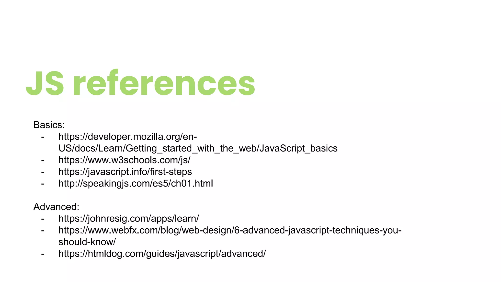 JS references
Basics:
- https://developer.mozilla.org/en-
US/docs/Learn/Getting_started_with_the_web/JavaScript_basics
- https://www.w3schools.com/js/
- https://javascript.info/first-steps
- http://speakingjs.com/es5/ch01.html
Advanced:
- https://johnresig.com/apps/learn/
- https://www.webfx.com/blog/web-design/6-advanced-javascript-techniques-you-
should-know/
- https://htmldog.com/guides/javascript/advanced/
 