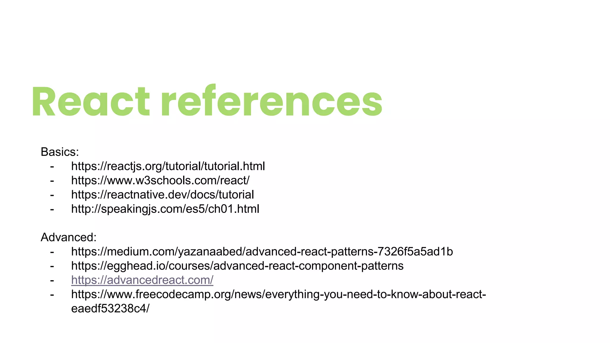 React references
Basics:
- https://reactjs.org/tutorial/tutorial.html
- https://www.w3schools.com/react/
- https://reactnative.dev/docs/tutorial
- http://speakingjs.com/es5/ch01.html
Advanced:
- https://medium.com/yazanaabed/advanced-react-patterns-7326f5a5ad1b
- https://egghead.io/courses/advanced-react-component-patterns
- https://advancedreact.com/
- https://www.freecodecamp.org/news/everything-you-need-to-know-about-react-
eaedf53238c4/
 