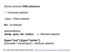 Some common CSS selectors
* - Universal selector
.class - Class selector
#id - Id selector
elementName
(body, span, div, button, …) - Element selector
[type=”text”],[type=”button”],
[someAttr=”someValue”] - Attribute selector.
You can know about basics from here - https://developer.mozilla.org/en-US/docs/Web/CSS
 