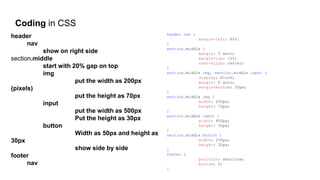 Coding in CSS
header
nav
show on right side
section.middle
start with 20% gap on top
img
put the width as 200px
(pixels)
put the height as 70px
input
put the width as 500px
Put the height as 30px
button
Width as 50px and height as
30px
show side by side
footer
nav
header nav {
margin-left: 80%;
}
section.middle {
margin: 0 auto;
margin-top: 15%;
text-align: center;
}
section.middle img, section.middle input {
display: block;
margin: 0 auto;
margin-bottom: 20px;
}
section.middle img {
width: 200px;
height: 70px;
}
section.middle input {
width: 400px;
height: 30px;
}
section.middle button {
width: 150px;
height: 30px;
}
footer {
position: absolute;
bottom: 0;
}
 