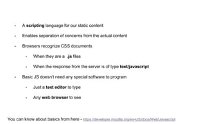 - A scripting language for our static content
- Enables separation of concerns from the actual content
- Browsers recognize CSS documents
- When they are a .js files
- When the response from the server is of type text/javascript
- Basic JS doesn’t need any special software to program
- Just a text editor to type
- Any web browser to see
You can know about basics from here - https://developer.mozilla.org/en-US/docs/Web/Javascript
 