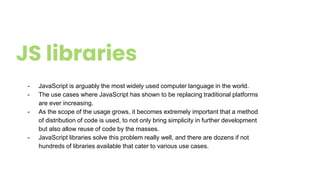 JS libraries
- JavaScript is arguably the most widely used computer language in the world.
- The use cases where JavaScript has shown to be replacing traditional platforms
are ever increasing.
- As the scope of the usage grows, it becomes extremely important that a method
of distribution of code is used, to not only bring simplicity in further development
but also allow reuse of code by the masses.
- JavaScript libraries solve this problem really well, and there are dozens if not
hundreds of libraries available that cater to various use cases.
 