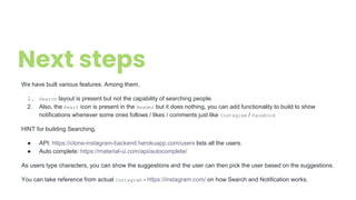 Next steps
We have built various features. Among them,
1. Search layout is present but not the capability of searching people.
2. Also, the Heart icon is present in the Header but it does nothing, you can add functionality to build to show
notifications whenever some ones follows / likes / comments just like Instagram / Facebook
HINT for building Searching,
● API: https://clone-instagram-backend.herokuapp.com/users lists all the users.
● Auto complete: https://material-ui.com/api/autocomplete/
As users type characters, you can show the suggestions and the user can then pick the user based on the suggestions.
You can take reference from actual Instagram - https://instagram.com/ on how Search and Notification works.
 