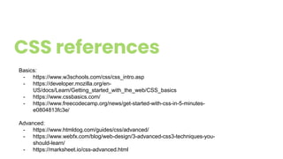CSS references
Basics:
- https://www.w3schools.com/css/css_intro.asp
- https://developer.mozilla.org/en-
US/docs/Learn/Getting_started_with_the_web/CSS_basics
- https://www.cssbasics.com/
- https://www.freecodecamp.org/news/get-started-with-css-in-5-minutes-
e0804813fc3e/
Advanced:
- https://www.htmldog.com/guides/css/advanced/
- https://www.webfx.com/blog/web-design/3-advanced-css3-techniques-you-
should-learn/
- https://marksheet.io/css-advanced.html
 