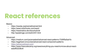 React references
Basics:
- https://reactjs.org/tutorial/tutorial.html
- https://www.w3schools.com/react/
- https://reactnative.dev/docs/tutorial
- http://speakingjs.com/es5/ch01.html
Advanced:
- https://medium.com/yazanaabed/advanced-react-patterns-7326f5a5ad1b
- https://egghead.io/courses/advanced-react-component-patterns
- https://advancedreact.com/
- https://www.freecodecamp.org/news/everything-you-need-to-know-about-react-
eaedf53238c4/
 
