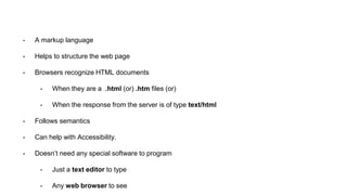 - A markup language
- Helps to structure the web page
- Browsers recognize HTML documents
- When they are a .html (or) .htm files (or)
- When the response from the server is of type text/html
- Follows semantics
- Can help with Accessibility.
- Doesn’t need any special software to program
- Just a text editor to type
- Any web browser to see
 