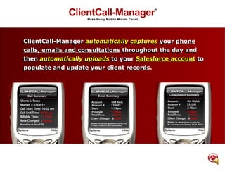 ClientCall-Manager automatically captures your Phone calls, emails and consultations throughout the day and then automatically uploads to your Salesforce account to populate and update your client records. ClientCall-Manager  automatically   captures  your  phone   calls, emails and consultations  throughout the day and then  automatically uploads  to your  Salesforce account  to populate and update your client records. 