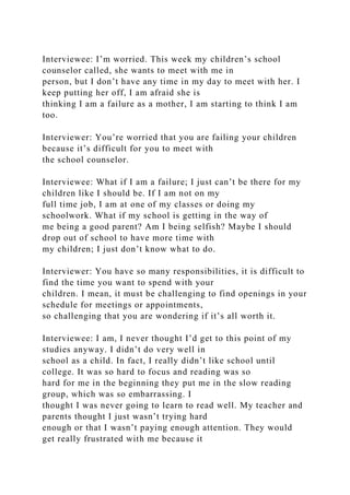Interviewee: I’m worried. This week my children’s school
counselor called, she wants to meet with me in
person, but I don’t have any time in my day to meet with her. I
keep putting her off, I am afraid she is
thinking I am a failure as a mother, I am starting to think I am
too.
Interviewer: You’re worried that you are failing your children
because it’s difficult for you to meet with
the school counselor.
Interviewee: What if I am a failure; I just can’t be there for my
children like I should be. If I am not on my
full time job, I am at one of my classes or doing my
schoolwork. What if my school is getting in the way of
me being a good parent? Am I being selfish? Maybe I should
drop out of school to have more time with
my children; I just don’t know what to do.
Interviewer: You have so many responsibilities, it is difficult to
find the time you want to spend with your
children. I mean, it must be challenging to find openings in your
schedule for meetings or appointments,
so challenging that you are wondering if it’s all worth it.
Interviewee: I am, I never thought I’d get to this point of my
studies anyway. I didn’t do very well in
school as a child. In fact, I really didn’t like school until
college. It was so hard to focus and reading was so
hard for me in the beginning they put me in the slow reading
group, which was so embarrassing. I
thought I was never going to learn to read well. My teacher and
parents thought I just wasn’t trying hard
enough or that I wasn’t paying enough attention. They would
get really frustrated with me because it
 