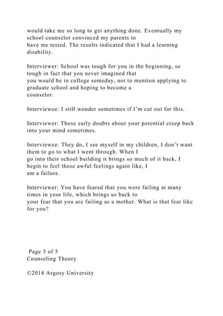 would take me so long to get anything done. Eventually my
school counselor convinced my parents to
have me tested. The results indicated that I had a learning
disability.
Interviewer: School was tough for you in the beginning, so
tough in fact that you never imagined that
you would be in college someday, not to mention applying to
graduate school and hoping to become a
counselor.
Interviewee: I still wonder sometimes if I’m cut out for this.
Interviewer: Those early doubts about your potential creep back
into your mind sometimes.
Interviewee: They do, I see myself in my children, I don’t want
them to go to what I went through. When I
go into their school building it brings so much of it back, I
begin to feel those awful feelings again like, I
am a failure.
Interviewer: You have feared that you were failing at many
times in your life, which brings us back to
your fear that you are failing as a mother. What is that fear like
for you?
Page 3 of 5
Counseling Theory
©2014 Argosy University
 