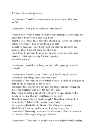 3 Client-Centered Approach
Interviewee: Terrible, it consumes me sometimes, it’s just
awful.
Interviewer: Can you describe it some more?
Interviewee: Well, I start to think about failing as a mother, my
heart feels heavy and I feel like I can’t
breathe. My throat feels like it’s closing up. After the teacher
called yesterday I had to sit down and tell
myself to breathe. I just kept thinking that my children are
alone at this, I am not there for them as I
should be. I just kept hearing my teachers and parents, and
parents’ voice was saying I wasn’t paying
attention enough.
Interviewer: And this is how you feel when you go into the
school?
Interviewee: Usually, yes. Honestly, I avoid my children’s
school, it just brings back too many bad
memories of my days in elementary school. I think that might be
part of my avoidance of the school
counselor too, maybe it’s not just my fault, schedule keeping
me from meeting with her. On top of it all, I
don’t want to hear what she might have to say. What if she
wants to tell me that my children are failing?
That they aren’t trying hard enough? That they just need to
focus better? What if she wants them tested
for learning disabilities? What if they’ve got learning
disabilities from me and how am I going to pay for
those tests? Honestly, what scares me most is that she wants to
tell me that I’m neglecting my children.
Interviewer: You seem to be feeling overwhelmed with anxiety
 