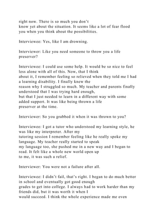 right now. There is so much you don’t
know yet about the situation. It seems like a lot of fear flood
you when you think about the possibilities.
Interviewee: Yes, like I am drowning.
Interviewer: Like you need someone to throw you a life
preserver?
Interviewee: I could use some help. It would be so nice to feel
less alone with all of this. Now, that I think
about it, I remember feeling so relieved when they told me I had
a learning disability. I finally knew the
reason why I struggled so much. My teacher and parents finally
understood that I was trying hard enough,
but that I just needed to learn in a different way with some
added support. It was like being thrown a life
preserver at the time.
Interviewer: So you grabbed it when it was thrown to you?
Interviewee: I got a tutor who understood my learning style, he
was like my interpreter. After my
tutoring session I remember feeling like he really spoke my
language. My teacher really started to speak
my language too, she pushed me in a new way and I began to
read. It felt like a whole new world open up
to me, it was such a relief.
Interviewer: You were not a failure after all.
Interviewee: I didn’t fail, that’s right. I began to do much better
in school and eventually got good enough
grades to get into college. I always had to work harder than my
friends did, but it was worth it when I
would succeed. I think the whole experience made me even
 