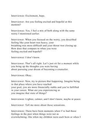 Interviewee: Excitement, hope.
Interviewer: Are you feeling excited and hopeful at this
moment?
Interviewee: Yes, I feel a mix of both along with the same
worry I mentioned earlier.
Interviewer: When you focused on the worry, you described
feeling like your heart was heavy, your
breathing was more difficult and your throat was closing up.
How does that compare to when you were
feeling excited and hopeful?
Interviewee: I don’t know.
Interviewer: That’s all right. Let’s just sit for a moment while
you bring up the thoughts you were having
about pursuing your dream of becoming a counselor.
Interviewee: Okay.
Interviewer: Now, try to picture that happening. Imagine being
in that place where you have reached
your goal, you are more financially stable and you’re fulfilled
in your career. What are you experiencing as
you imagine that state of things?
Interviewee: Lighter, calmer, and I don’t know, maybe at peace.
Interviewer: Tell me more about those sensations.
Interviewee: There have been moments when I’ve had those
feelings in the past when things were not as
overwhelming, like when my children were each born or when I
 