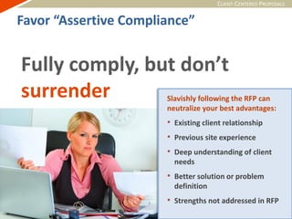 CLIENT-CENTERED PROPOSALS
Fully comply, but don’t
surrender Slavishly following the RFP can
neutralize your best advantages:
• Existing client relationship
• Previous site experience
• Deep understanding of client
needs
• Better solution or problem
definition
• Strengths not addressed in RFP
Favor “Assertive Compliance”
 