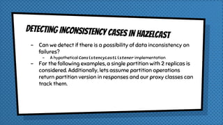 DETECTING INCONSISTENCY CASES IN HAzELCAST
- Can we detect if there is a possibility of data inconsistency on
failures?
- A hypothetical ConsistencyLostListener implementation
- For the following examples, a single partition with 2 replicas is
considered. Additionally, lets assume partition operations
return partition version in responses and our proxy classes can
track them.
 