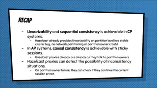 RECAP
- Linearizability and sequential consistency is achievable in CP
systems.
- Hazelcast already provides linearizability on partition level in a stable
cluster (e.g., no network partitioning or partition owner crash).
- In AP systems, causal consistency is achievable with sticky
sessions.
- Hazelcast proxies already are already as they talk to partition owners.
- Hazelcast proxies can detect the possibility of inconsistency
situations.
- On partition owner failure, they can check if they continue the current
session or not.
 
