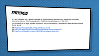 REFERENCES
[1] Terry, Douglas B., et al. "Session guarantees for weakly consistent replicated data." Parallel and Distributed
Information Systems, 1994., Proceedings of the Third International Conference on. IEEE, 1994.
[2] Bailis, Peter, et al. "Highly available transactions: Virtues and limitations." Proceedings of the VLDB Endowment 7.3
(2013): 181-192.
[3] https://aphyr.com/posts/313-strong-consistency-models
[4] http://www.bailis.org/blog/stickiness-and-client-server-session-guarantees/
[5] http://www.allthingsdistributed.com/2008/12/eventually_consistent.html
 